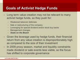 Goals of Activist Hedge Funds
•   Long term value creation may not be relevant to many
    activist hedge funds, so they push for:
     •   Weakened takeover defenses
     •   Sale or restructuring of the company
     •   Leveraging for special dividend and/or stock buy backs
     •   Management changes
     •   Seats on the Board

•   Given the leverage used by hedge funds, their financial
    return from any value creation is disproportionately high
    as compared to the size of their investment
•   In 2009 proxy season, market and liquidity constraints
    made dividend or sale events less viable, so the focus
    has shifted to corporate governance
                                                                  7
 