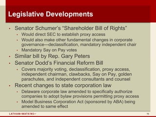 Legislative Developments
•   Senator Schumer’s “Shareholder Bill of Rights”
    •   Would direct SEC to establish proxy access
    •   Would also make other fundamental changes in corporate
        governance—declassification, mandatory independent chair
    •   Mandatory Say on Pay votes
•   Similar bill by Rep. Gary Peters
•   Senator Dodd’s Financial Reform Bill
    •   Covers majority voting, declassification, proxy access,
        independent chairman, clawbacks, Say on Pay, golden
        parachutes, and independent consultants and counsel
•   Recent changes to state corporation law
    •   Delaware corporate law amended to specifically authorize
        companies to adopt bylaw provisions permitting proxy access
    •   Model Business Corporation Act (sponsored by ABA) being
        amended to same effect
                                                                      70
 