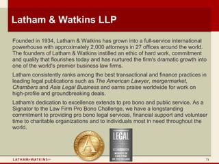 Latham & Watkins LLP

Founded in 1934, Latham & Watkins has grown into a full-service international
powerhouse with approximately 2,000 attorneys in 27 offices around the world.
The founders of Latham & Watkins instilled an ethic of hard work, commitment
and quality that flourishes today and has nurtured the firm's dramatic growth into
one of the world's premier business law firms.
Latham consistently ranks among the best transactional and finance practices in
leading legal publications such as The American Lawyer, mergermarket,
Chambers and Asia Legal Business and earns praise worldwide for work on
high-profile and groundbreaking deals.
Latham's dedication to excellence extends to pro bono and public service. As a
Signator to the Law Firm Pro Bono Challenge, we have a longstanding
commitment to providing pro bono legal services, financial support and volunteer
time to charitable organizations and to individuals most in need throughout the
world.




                                                                                 71
 