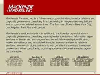 MacKenzie Partners, Inc. is a full-service proxy solicitation, investor relations and
corporate governance consulting firm specializing in mergers-and-acquisitions
and proxy contest related transactions. The firm has offices in New York City,
Los Angeles, Palo Alto and London.

MacKenzie's services include – in addition to traditional proxy solicitation –
corporate governance consulting, securityholder solicitations, information agent
services for tender and exchange offers, beneficial ownership identification,
market surveillance and associated financial, investor and media relations
services. We work in close partnership with our client's attorneys, investment
bankers and other consultants, providing advice and counsel at each stage of
the transaction.

    NEW YORK               PALO ALTO                 LONDON                   LOS ANGELES
 105 MADISON AVE       228 HAMILTON AVE      17 CAVENDISH SQUARE        1875 CENTURY PARK EAST
NEW YORK, NY 10016    PALO ALTO, CA 94301     LONDON W1G 0PH UK          LOS ANGELES, CA 90067
 PH: (212) 929-5500     PH: (650) 798-5206   PH: +44 (0)20 3178 8057        PH: (310) 284-3110
 FX: (212) 929-0308     FX: (650) 798-5207    FX: +44 (0)20 7504 8665       FX: (310) 360-2420



                                                                                                 72
 