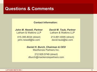 Questions & Comments


                   Contact Information:


    John M. Newell, Partner     David M. Taub, Partner
     Latham & Watkins LLP       Latham & Watkins LLP
     415.395.8034 (direct)       213.891.8395 (direct)
     john.newell@lw.com           david.taub@lw.com

             Daniel H. Burch, Chairman & CEO
                  MacKenzie Partners Inc.
                    212.929.5748 (direct)
               dburch@mackenziepartners.com




                                                         73
 