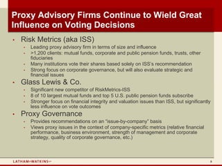 Proxy Advisory Firms Continue to Wield Great
Influence on Voting Decisions
•   Risk Metrics (aka ISS)
    •   Leading proxy advisory firm in terms of size and influence
    •   >1,200 clients: mutual funds, corporate and public pension funds, trusts, other
        fiduciaries
    •   Many institutions vote their shares based solely on ISS’s recommendation
    •   Strong focus on corporate governance, but will also evaluate strategic and
        financial issues
•   Glass Lewis & Co.
    •   Significant new competitor of RiskMetrics-ISS
    •   8 of 10 largest mutual funds and top 5 U.S. public pension funds subscribe
    •   Stronger focus on financial integrity and valuation issues than ISS, but significantly
        less influence on vote outcomes
•   Proxy Governance
    •   Provides recommendations on an “issue-by-company” basis
    •   Views proxy issues in the context of company-specific metrics (relative financial
        performance, business environment, strength of management and corporate
        strategy, quality of corporate governance, etc.)



                                                                                             8
 