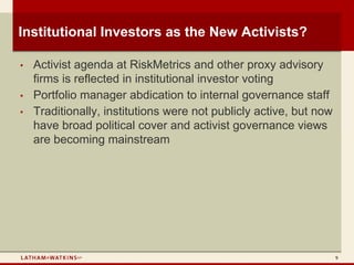 Institutional Investors as the New Activists?

•   Activist agenda at RiskMetrics and other proxy advisory
    firms is reflected in institutional investor voting
•   Portfolio manager abdication to internal governance staff
•   Traditionally, institutions were not publicly active, but now
    have broad political cover and activist governance views
    are becoming mainstream




                                                                    9
 