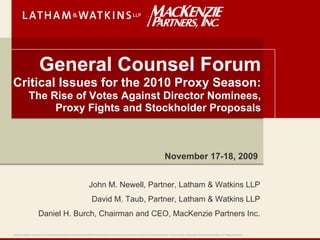 General Counsel Forum
Critical Issues for the 2010 Proxy Season:
               The Rise of Votes Against Director Nominees,
                    Proxy Fights and Stockholder Proposals



                                                                                                                                                            November 17-18, 2009


                                                                              John M. Newell, Partner, Latham & Watkins LLP
                                                                                David M. Taub, Partner, Latham & Watkins LLP
                         Daniel H. Burch, Chairman and CEO, MacKenzie Partners Inc.

Latham & Watkins operates as a limited liability partnership worldwide with affiliated limited liability partnerships conducting the practice in the United Kingdom, France and Italy. ©Copyright 2009 Latham & Watkins. All Rights Reserved.
 