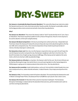 Dry Sweepisa Sustainable Bio Based Granular Absorbent.The natural Bio Basedraw materialsenable
Dry Sweeptowickup oils,fuels,chemicalsandotherliquids,quickly. DrySweep’ssustainable,sorbent
technologyprovidesamore economical andsaferchoice thanclayadsorbents.
Why?
Dry Sweepisan Absorbent.That meansDry Sweep isable to“wick”liquids directly intoits’core.Clayis
an Adsorbent.Thatmeansliquidhastoadhere tothe surface of the granule. Resultismore clayhas to
be usedto absorba similarspill usingDrySweep.
Dry Sweep’sBioBased compositionis the keyto providingmore sorbencythanclay. IndependentLab
Testshave shown Dry Sweepwill reducethe amountof poundsrequiredtoabsorbtwogallonsof oil by
over30% whencomparedtoclay. The mineral compositionof clayretardsliquidtopenetrate its’
interior,thereby reducingits’ sorbencyrate.
Dry Sweephas a lower cost than clay.LessDry Sweepisrequiredtocleanupa spill, thiswill lowerthe
overall disposal costwhencomparedto clay.DrySweeps’weightpercubicfootislessthanclay.This
benefittranslatesinto afreightsavings,because2,200 bags of Dry Sweepcanbe loadedonthe same
trailer,which canonlyhaul 1,100 clayadsorbentbags.
Dry Sweepcontainsno silicadust, as claydoes.Dry Sweepissaferforthe user.Nosilicosis(Silicosiscan
be fatal by affectingthe lungs,fromwhichthere isnocure) warninglabel onaDry Sweep bagandno
OSHA program urgingusersto replace productsthatcontainsilica , like clay adsorbents.
Dry Sweepcan bio remediate simple hydrocarbons,suchasoil,fuel andotherrelatedliquidsinto anon-
toxiccompoundsuchas, carbon dioxide andwater,inabout9 weeks.Claysimply cannotperformthis
task.
Dry Sweepisa fuel,if nohazardousmaterial hasbeenabsorbed. Thiswouldallow DrySweeptobe used
inWaste to EnergyPowerPlants.DrySweepwill burnat8,600 btu’sper pound.Clay’svalue iszero.
Dry Sweepisthe Granular Oil Absorbentthat customershave beenlookingfor.The DrySweep
Disruptive Technologyisreadytodeliverthe absorbentthatcostsless,performsbetterandissaferto
use than existingclayabsorbents.
 