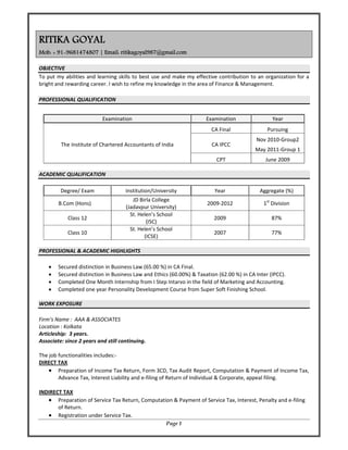 Page 1
RITIKA GOYAL
Mob: + 91-9681474807 | Email: ritikagoyal987@gmail.com
OBJECTIVE 
To put my abilities and learning skills to best use and make my effective contribution to an organization for a 
bright and rewarding career. I wish to refine my knowledge in the area of Finance & Management. 
 
PROFESSIONAL QUALIFICATION 
 
 
ACADEMIC QUALIFICATION 
 
PROFESSIONAL & ACADEMIC HIGHLIGHTS 
 
• Secured distinction in Business Law (65.00 %) in CA Final. 
• Secured distinction in Business Law and Ethics (60.00%) & Taxation (62.00 %) in CA Inter (IPCC). 
• Completed One Month Internship from I Step Intarvo in the field of Marketing and Accounting. 
• Completed one year Personality Development Course from Super Soft Finishing School. 
 
WORK EXPOSURE 
 
Firm’s Name :  AAA & ASSOCIATES 
Location : Kolkata 
Articleship:  3 years. 
Associate: since 2 years and still continuing. 
 
The job functionalities includes:‐ 
DIRECT TAX 
• Preparation of Income Tax Return, Form 3CD, Tax Audit Report, Computation & Payment of Income Tax, 
Advance Tax, Interest Liability and e‐filing of Return of Individual & Corporate, appeal filing. 
 
INDIRECT TAX 
• Preparation of Service Tax Return, Computation & Payment of Service Tax, Interest, Penalty and e‐filing 
of Return. 
• Registration under Service Tax. 
Examination  Examination Year
The Institute of Chartered Accountants of India 
CA Final  Pursuing 
CA IPCC 
Nov 2010‐Group2 
May 2011‐Group 1 
CPT  June 2009 
Degree/ Exam  Institution/University  Year  Aggregate (%) 
B.Com (Hons) 
JD Birla College 
(Jadavpur University) 
2009‐2012  1st
 Division 
Class 12 
St. Helen’s School 
(ISC) 
2009  87% 
Class 10 
St. Helen’s School 
(ICSE) 
2007  77% 
 