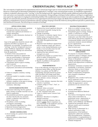 CREDENTIALING “RED FLAGS”
The vast majority of applications for appointment and/or clinical privileges raise no issues and present little risk of negligent credentialing.
However, certain types of information submittedin an application (“redflags”) may warrant greater scrutiny. If a healthcare organization
wishes to credential a physician with a “red flag” in his/her background, the organization shouldconsider additional analysis that explains
why such action was reasonably warrantedunder the circumstances. Doing nothing or failing to further address a red flag in an application
may expose the organization to negligent credentialing liability if the unaddressed concern leads to an adverse patient outcome. Although red
flags do not automatically preclude a practitioner from appointment andclinical privileges, the Medical Services Professional (MSP) should
perform a comprehensive review of a practitioner with any red flags, keeping in mind the relativity among different specialti es, patient safety,
and likelihoodof lawsuits. The following are examples of redflags:
APPLICATION FORM
 Incomplete areas or unanswered questions
 Discrepancies between information
received from applicant and references or
verified information
 Inability to verify information disclosed on
application
TIME GAPS
Gaps in the application should be viewed with
suspicion and follow-up requests for
information are warranted. An applicant with
“red flags” in his/her background may try to
avoid a healthcare organization’s “red flag”
tracking system by omitting such information
from the application.
 Periods of time unaccounted for
 Information reported by applicant that
does not matchtimeline or information
reported by organizations with which
applicant is or was affiliated
 Unexplained lapses or gaps in training
and/or practice
 Gaps in CV, particularly related to
employment and medical staff membership
TRAINING
 Failure to complete a residency training
program
 Extra time needed to complete a training
program
 Applicant changed medical schools or
residency programs or has gaps in training
 Multiple education institutions,
residencies, fellowships
LICENSURE/REGISTRATION
 Information indicating that the applicant
holds a license in another state that was not
listed on application
 Documentation provided by applicant does
not show that he/she ever practiced,
trained, or otherwise had a need for a
license in that state
 Disciplinary actions or pending
investigative proceedings
 Loss of licensure/registration (e.g., DEA)
 Restricted licensure/registration
 DEA: Lack of or limitation of schedules
BOARD CERTIFICATION
 Out of training for a period of time and not
board certified
 Repeated failures to obtain board
certification
PRACTICE HISTORY
 Applicant has moved significant distances
or has moved frequently during his/her
professional career
 Change of specialties
 No response to a reference inquiry from a
medical group, managed care entity,
training program, or professional society
with which the applicant has been
affiliated
 Responses from healthcare organizations
and/or employers simply give dates of
service or very limited information (as in
Kadlec, it was factually correct but still
misleading and incomplete)
 Applicant has been removed from a
managed care panel
 Applicant has resigned as a partner from a
group or ended an employment
arrangement with a healthcare facility
 Reports of problems in the applicant’s
professional practice
PEER REFERENCES
If one of the following red flags occurs, have
a physician leader follow up with the peer
reference via a phone call. The MSP or
Credentialing Specialist should be present
while the phone call is being made; there
should be complete documentation of what
the peer reference conveys during the
conversation.
 One or more reference responses that raise
concerns or questions
 Category ratings of “Poor”, “Fair”, or
“Average”
 Reference letters are neutral
 Non-responses, questions not answered,
or “iffy” responses from peers
 Vague or unduly narrow answers from
references
 References that refuse to complete a
detailed evaluation
 Inability to provide references that can
attest to current clinical competence (i.e.,
have knowledge of the applicant’s practice
within the previous 24 months)
 Comments about behavioral problems
MALPRACTICE/LIABILITY
 Little or no verified coverage from a
professional liability insurance policy
 Unexplained gaps in coverage, change in
carriers, or reduction in coverage
 2 or more (or an unusual pattern) of
malpractice cases filed within the past 5
years OR one final adverse judgment in
a professional liability action in excess of
a particular monetary amount (defined
by your organization)
 Change of insurance carriers several
times in recent years
HEALTHCARE ORGANIZATION
AFFILIATIONS
 No response to a hospital affiliation
verification request or reference request
from an applicant’s past affiliation
 History of disciplinary actions or
pending investigative proceedings by
medical staff organizations in healthcare
organizations
 Involuntary termination of medical staff
membership or involuntary limitation,
reduction, denial, or loss of clinical
privileges at another organization
 Ended an employment arrangement
with a hospital or healthcare
organization
 Resignation from a medical staff at any
time in applicant’s career
 Inability to maintain a medical practice
within the organization’s service
jurisdiction for any amount of time
OTHER
 Adverse NPDB report
 Excluded from Medicare/Medicaid
programs
 Any claims or investigations of fraud,
abuse, and/or misconduct by
professional review organizations or
third-party payors, or government
entities, such as Medicare and Medicaid
 Applicant has potentially relevant
physical, mental and/or emotional
health problems
 Other reasons as determined by a
medical staff leader or other
representatives of the healthcare
organization which raise questions
about the qualifications, competency,
professionalism, or appropriateness of
applicant for membership or privileges
 Criminal background
 