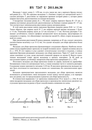 BY 7247 U 2011.04.30
3
Вкладыш 1 имеет длину L = 470 мм, то есть такую же, как у верхнего бруска гнездо-
вой рамки [4, с. 59]. По середине вкладыша 1 с боковых сторон его центральной части 3
сделана распорка 5, расстояние по наружным кромкам которой равно в, которое равно
ширине выступов, расположенных по концам вкладыша.
Стандартная гнездовая рамка [4, с. 59] имеет ширину верхнего бруска В = 25 мм, а
ширина постоянных разделителей, расположенных на боковых планках рамки D = 37 мм.
Это соответствует минимальному расстоянию между центрами рамок.
В этой связи расстояние между верхними брусками смежных рамок D-В = в = 12 мм.
Таким образом, при ширине щели δ = 3 мм ширина верхней кромки вкладыша 1 будет
a = 6 мм. Уменьшив ширину щели до 2,5 мм получим a = 7 мм. Поэтому распорка 5 по-
вышает устойчивость тонкого профиля центральной части вкладыша, предотвращая его
смещение в сторону, что обеспечивает постоянство щелей δ с обеих сторон вкладыша по
всей его длине.
При увеличении расстояния D между рамками, например до 42 мм, следует увеличить
соответственно величину а до 11-12 мм, что сделает вкладыш для сбора прополиса более
прочным.
Вкладыш для сбора прополиса функционирует следующим образом. Наиболее интен-
сивно пчелы вырабатывают прополис во второй половине июля - первой половине августа
[1, с. 255]. В этот период в улье удаляют утеплительные холстики и подушки, а между
верхними брусками размещают вкладыши для сбора прополиса. Через 6-7 дней эти вкла-
дыши извлекают из улья, делая пасечной стамеской прорези по щелям δ. Вместо извле-
ченных вкладышей ставят другие вкладыши и процесс повторяют. За 60 дней до
наступления первых устойчивых заморозков сбор прополиса прекращают [1, с. 255].
Изготовить вкладыш для сбора прополиса можно из дерева, выпилив на деревообра-
батывающем станке его центральную часть, а также концевые части и элементы распорки.
Соединение можно произвести гвоздями 1×10 мм. В массовом производстве вкладыш мо-
жет быть изготовлен из пластмассы со всеми его элементами, без дополнительных креп-
лений.
Большим преимуществом предлагаемого вкладыша для сбора прополиса является
возможность устанавливать такие вкладыши только между частью рамок, а не перекры-
вать все рамки, как это предусмотрено в решетке для сбора прополиса [3].
В стоимостном выражении 1 кг прополиса эквивалентен 10 кг меда [1, с. 256]. В этой
связи внедрение вкладыша для сбора прополиса в производство значительно увеличит по-
ступление прополиса на рынок и будет способствовать снижению его цены.
Фиг. 2 Фиг. 3 Фиг. 4
Национальный центр интеллектуальной собственности.
220034, г. Минск, ул. Козлова, 20.
 
