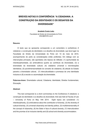 INTERACÇÕES NO. 36, PP. 34-46 (2015)
http://www.eses.pt/interaccoes
BREVES NOTAS À CONFERÊNCIA “A CIDADANIA: A
CONSTRUÇÃO DA IDENTIDADE E OS DESAFIOS DA
DIVERSIDADE”
Anabela Costa Leão
Faculdade de Direito da Universidade do Porto
aleao@direito.up.pt
Resumo
O texto que se apresenta corresponde a um comentário à conferência A
cidadania: a construção da identidade e os desafios da diversidade, que teve lugar na
Faculdade de Direito da Universidade do Porto em 14 de maio de 2014,
acompanhando de perto as considerações então proferidas. Em diálogo com as
intervenções principais, são apontados oito tópicos de reflexão: (1) oportunidade da
interdisciplinaridade, (2) ambivalência quanto ao contributo da diversidade, (3) a
diversidade da diversidade cultural, (4) cidadania universal e reivindicações
identitárias, (5) pluridimensionalidade do conceito de cidadania, (6) atitude do Estado
perante a diversidade cultural, (7) interculturalidade e promessa de uma identidade
inclusiva e (8) a escola e a acomodação da diversidade.
Palavras-chave: Diversidade cultural; Cidadania; Identidade; Direitos fundamentais;
Educação.
Abstract
This text corresponds to a short commentary to the Conference A cidadania: a
construção da identidade e os desafios da diversidade, that was held at Faculty of Law
– University of Porto on May 14th 2014. Eight topics are considered: (1)
interdisciplinarity, (2) ambivalence about the contribution of diversity, (3) the diversity of
cultural diversity, (4) universal citizenship and identity politics, (5) multidimensionality of
the concept of citizenship, (6) the State in face of cultural diversity, (7) interculturalism
and the promise of an inclusive identity and (8) school and diversity accommodation.
 