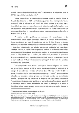 43 LEÃO
http://www.eses.pt/interaccoes
cultural, como o Multiculturalism Policy Index1
, e a integração de imigrantes, como o
MIPEX- Migrant Integration Policy Index2
.
Nesta mesma linha, a Constituição portuguesa atribui ao Estado, desde a
Revisão Constitucional de 1997, a tarefa de assegurar aos filhos dos imigrantes “apoio
adequado para a efectivação do direito ao ensino (alínea j) do artigo 74.º),
incumbência que testemunha simultaneamente a transformação de Portugal em país
de imigração e a necessidade de uma “ação afirmativa” do Estado para garantir tal
direito, que é condição de integração e de coesão social, como escrevem Canotilho e
Moreira (2007, p. 901).
A escola, cenário qualificado de processos de aprendizagem e de
relacionamento social, coloca em diálogo o Estado, as famílias e as comunidades,
todos reivindicando um papel (traduzido que seja em direitos, deveres ou tarefas
estaduais) na reflexão e condução da educação das crianças (Praag, 2006, p. 14 ss.)
– para além, naturalmente, das próprias crianças, na medida da sua maturidade.
Também por isso, a escola pode ser palco de conflitos ou confrontos entre visões
diferentes do mundo e da vida, bem como dos papéis e do peso relativo dos diferentes
atores no processo educativo. A escola é, em certa medida, “laboratório de tolerância”
e espelho da forma como a comunidade se organiza e lida com a diversidade cultural
e religiosa (Zucca, 2011), revelando-se campo privilegiado de discussão das questões
suscitadas pela diversidade.
Os exemplos são vários, desde a presença de símbolos religiosos nas escolas
até às discussões sobre a recusa de escola por razões culturais ou religiosas ou a
objeção de consciência a conteúdos educativos. Exemplificando, em Abril de 2014 o
Grupo Consultivo para a Integração das Comunidades Ciganas3
, tendo presentes
situações de abandono escolar precoce de menores oriundos de comunidades
ciganas, pronunciou-se no sentido de a educação ser um direito fundamental
“enquanto garantia do acesso à igualdade de oportunidades”, afirmando ser “possível
a conciliação entre o direito fundamental de acesso à educação e o direito à
identidade cultural das crianças e jovens provenientes das comunidades ciganas” e
	
  	
  	
  	
  	
  	
  	
  	
  	
  	
  	
  	
  	
  	
  	
  	
  	
  	
  	
  	
  	
  	
  	
  	
  	
  	
  	
  	
  	
  	
  	
  	
  	
  	
  	
  	
  	
  	
  	
  	
  	
  	
  	
  	
  	
  	
  	
  	
  	
  	
  	
  	
  	
  	
  	
  	
  	
  	
  	
  	
  	
  
1
Disponível em www.queensu.ca/mcp/index.html [30.06.2015].
2
Disponível em www.mipex.eu [30.06.2015].
3
O Grupo Consultivo para a Integração das Comunidades Ciganas (CONCIG) foi criado ao abrigo da
Estratégia Nacional para a Integração das Comunidades Ciganas, aprovada pela Resolução do Conselho
de Ministros nº 25/2013 de 17 de abril, tendo “como missão o acompanhamento não só da Estratégia
Nacional, como da integração das comunidades ciganas em geral” (Ponto 1.1. da Estratégia).
 