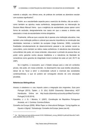 A CIDADANIA: A CONSTRUÇÃO DA IDENTIDADE E OS DESAFIOS DA DIVERSIDADE 44
http://www.eses.pt/interaccoes
notando a adoção, nos últimos anos, de práticas de combate ao abandono escolar
com sucesso significativo4
.
Porém, se a escolaridade capacita para o exercício de direitos, não se exclui –
como também se apontou nesta conferência, designadamente na intervenção da
Doutora Maria Manuel Vieira - que a exigência de escolaridade possa operar como
forma de exclusão, designadamente nos casos em que o acesso a direitos está
associado a níveis de escolaridade mínima obrigatória.
Finalmente, refira-se que a escola não é apenas uma instituição educativa, mas
também uma instituição política e cultural que assume importância na construção das
identidades nacionais e também da europeia (Vega Gutierrez, 2008), cumprindo
finalidades simultaneamente de desenvolvimento pessoal e de carácter social ou
comunitário, como também se referiu nesta conferência. A relevância das dimensões
comunitárias não pode, em nosso entender, obscurecer o primado da pessoa face ao
poder como garantia contra abusos totalitários e a relevância da liberdade de
consciência como garantia da integridade moral inviolável de cada um (art. 25.º/1 da
CRP).
Se é legítimo, e necessário, que o Estado eduque para a vida em contextos
plurais, não pode, em nosso entender, no desempenho das suas tarefas educativas,
deixar de se “levar a sério” a diversidade cultural e vivencial das sociedades
contemporâneas, o que só poderá ser conseguido através de uma educação
pluralista.
Referências Bibliográficas
Acesso à cidadania e o seu impacto sobre a integração dos imigrantes. Guia para
Portugal (2013). Tjaden. J. D. (Ed.) EUDO Citizenship Observatory; ACIT
Handbooks. Online em http://eudo-citizenship.eu/country-profiles/?country=
Portugal [13.05.2014].
Canotilho, J. J. G. / Moreira, V. (2007). Constituição da República Portuguesa
Anotada, vol. I. Coimbra: Coimbra Editora.
Conselho da Europa (2008). White Paper on Intercultural Dialogue: “Living together as
Equals in Dignity”. Estrasburgo: Conselho da Europa. [www.coe.int]
	
  	
  	
  	
  	
  	
  	
  	
  	
  	
  	
  	
  	
  	
  	
  	
  	
  	
  	
  	
  	
  	
  	
  	
  	
  	
  	
  	
  	
  	
  	
  	
  	
  	
  	
  	
  	
  	
  	
  	
  	
  	
  	
  	
  	
  	
  	
  	
  	
  	
  	
  	
  	
  	
  	
  	
  	
  	
  	
  	
  	
  
4
Ver http://www.acm.gov.pt/documents/10181/165564/ata3_concig_08042014.pdf/cdd7c8ce-82c7-4ef3-
ad5c-c6a8d6015fbd [30.06.2015].
 