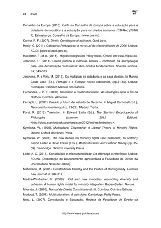 45 LEÃO
http://www.eses.pt/interaccoes
Conselho da Europa (2010). Carta do Conselho da Europa sobre a educação para a
cidadania democrática e a educação para os direitos humanos (CM/Rec (2010)
7). Estrasburgo: Conselho da Europa. [www.coe.int].
Cunha, P. F. (2007). Direito Constitucional aplicado. Quid Juris.
Healy, C. (2011). Cidadania Portuguesa: a nova Lei da Nacionalidade de 2006. Lisboa:
ACIDI. [www.oi.acidi.gov.pt].
Hudelston, T. et al. (2011). Migrant Integration Policy Index. Online em www.mipex.eu.
Jerónimo, P. (2011). Direito público e ciências sociais – contributo da antropologia
para uma densificação “culturalista” dos direitos fundamentais. Scientia Iuridica.
LX, 345-383.
Jerónimo, P. e Vink, M. (2013). Os múltiplos de cidadania e os seus direitos. In Marina
Costa Lobo (Ed.), Portugal e a Europa: novas cidadanias, (pp.21-50). Lisboa:
Fundação Francisco Manuel dos Santos.
Fernandes, J. P. T. (2006). Islamismo e multiculturalismo. As ideologias após o fim da
História. Coimbra: Almedina.
Ferrajoli, L. (2003). Pasado y futuro del estado de Derecho. In Miguel Carbonell (Ed.),
Neoconstitucionalismo(s) (p. 13-29). Madrid: Trotta.
Forst, R. (2012) Toleration. In Edward Zalta (Ed.), The Stanford Encyclopedia of
Philosophy (summer 2012 Edition).
<http://plato.stanford.edu/archives/sum2012/entries/toleration/>.
Kymlicka, W. (1995). Multicultural Citizenship: A Liberal Theory of Minority Rights.
Oxford: Oxford University Press.
Kymlicka, W. (2007). The new debate on minority rights (and postscript). In Anthony
Simon Laden e David Owen (Eds.), Multiculturalism and Political Theory (pp. 25-
59). Cambridge: Oxford University Press.
Leão, A. C. (2013). Constituição e interculturalidade. Da diferença à referência. Lisboa:
FDUNL [Dissertação de Doutoramento apresentada à Faculdade de Direito da
Universidade Nova de Lisboa].
Mahlmann, M. (2005). Constitutional Identity and the Politics of Homogeneity. German
Law Journal. 6. 307-317.
Medda-Windischer, R. (2009). Old and new minorities: reconciling diversity and
cohesion. A human rights model for minority integration. Baden-Baden: Nomos.
Miranda, J. (2010). Manual de Direito Constitucional, III. Coimbra: Coimbra Editora.
Modood, T. (2007). Multiculturalism. A civic idea. Cambridge: Polity Press.
Neto, L. (2007). Constituição e Educação. Revista da Faculdade de Direito da
 