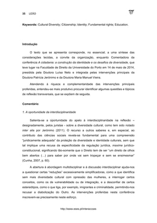 35 LEÃO
http://www.eses.pt/interaccoes
Keywords: Cultural Diversity; Citizenship; Identity; Fundamental rights; Education.
Introdução
O texto que se apresenta corresponde, no essencial, a uma síntese das
considerações tecidas, a convite da organização, enquanto Comentadora da
conferência A cidadania: a construção da identidade e os desafios da diversidade, que
teve lugar na Faculdade de Direito da Universidade do Porto em 14 de maio de 2014,
presidida pela Doutora Luísa Neto e integrada pelas intervenções principais da
Doutora Patrícia Jerónimo e da Doutora Maria Manuel Vieira.
Atendendo à riqueza e complementaridade das intervenções principais
proferidas, entendeu-se mais produtivo procurar identificar algumas questões e tópicos
de reflexão transversais, que se expõem de seguida.
Comentário
1. A oportunidade da interdisciplinaridade
Salienta-se a oportunidade do apelo à interdisciplinaridade na reflexão –
designadamente, pelos juristas - sobre a diversidade cultural, como tem sido notado
inter alia por Jerónimo (2011). O recurso a outros saberes e, em especial, ao
contributo das ciências sociais revela-se fundamental para uma compreensão
“juridicamente adequada” da proteção da diversidade e identidade culturais, sem que
tal implique uma recusa da especificidade da regulação jurídica, maxime jurídico-
constitucional, significando tão-somente que o Direito tem de ser “um direito de olhos
bem abertos (…) para saber por onde vai sem tropeçar e sem se ensimesmar”
(Cunha, 2007, p. 60).
A abertura à abordagem multidisciplinar e à discussão interdisciplinar ajuda-nos
a questionar certas “reduções” excessivamente simplificadoras, como a que identifica
sem mais diversidade cultural com opressão das mulheres, a interrogar certos
conceitos, como os de vulnerabilidade ou de integração, e a desconfiar de certos
estereótipos, como o que liga, por exemplo, imigrantes e criminalidade, permitindo-nos
recusar a diabolização do Outro. As intervenções proferidas nesta conferência
inscrevem-se precisamente neste esforço.
 