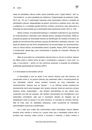37 LEÃO
http://www.eses.pt/interaccoes
tutela da identidade cultural muitas vezes entendida como “opção iliberal”, “pré” ou
“anti-moderna”, ou entre igualdade de cidadania e “fragmentação de estatutos” (Leão,
2013, pp. 137 ss). A associação frequente entre diversidade cultural e proteção de
identidades culturais, desigualdades de género, terrorismo e práticas como, inter alia,
a poligamia ou a mutilação genital feminina contribui, porventura, para obscurecer a
dimensão de oportunidade que a diversidade pode representar (Leão, 2013, p. 144).
Neste contexto, é fundamental distinguir a realidade multicultural a que aludimos
do multiculturalismo, entendido como reflexão teórica, ideologia (Fernandes, 2006) ou
proposta de gestão da diversidade através da identificação de modelos normativos de
gestão da convivência entre pessoas e grupos de diferentes “pertenças culturais”, num
leque de opções que (de forma simplificadora) vai da assimilação ao reconhecimento,
mais ou menos intenso, da diversidade (sobre a questão, Rosas, 2007). Esta distinção
é fundamental, desde logo, para compreender a questão do chamado “falhanço do
multiculturalismo”.
Mais do que saber se a diversidade cultural é boa ou má em si mesma, trata-se
de refletir sobre a melhor forma de gerir a diversidade e negociar o “viver com”, ou
seja, a convivência – sendo um dos caminhos possíveis a proposta de jurisdições
partilhadas apresentada por Shachar (2001).
3. A diversidade da diversidade cultural
A diversidade a que se alude é ela mesma diversa, pois são diversos, se
comparados entre si, os grupos culturais que pretendem obter o reconhecimento da
sua identidade cultural, sendo também diversas as suas pretensões de
reconhecimento. Acresce que os “grupos” – e as ciências sociais mostram-nos
precisamente como esta linguagem dos “grupos culturais” pode ser equívoca, porque
redutora, fixista, essencialista – são também diversificados no seu interior pois,
compostos que são por pessoas, são também atravessados por divergências e por
pretensões minoritárias, pelo que é necessário atender às relações que se
estabelecem entre os grupos e os seus membros, aí incluídas as minorias internas.
Não se trata, pois, de realidades estanques, antes suscetíveis de interações,
aprendizagens recíprocas e redefinições.
Se é certo que muitas das controvérsias sobre diversidade cultural refletem
tensões entre maioria e minoria (s), cumpre notar que a identidade cultural não é
privativa das minorias, antes comum a minorias e maiorias, e assim mesmo o
 