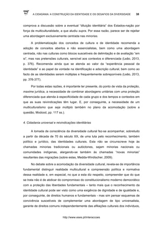 A CIDADANIA: A CONSTRUÇÃO DA IDENTIDADE E OS DESAFIOS DA DIVERSIDADE 38
http://www.eses.pt/interaccoes
comprova a discussão sobre a eventual “diluição identitária” dos Estados-nação por
força da multiculturalidade, a que aludiu supra. Por essa razão, parece ser de rejeitar
uma abordagem exclusivamente centrada nas minorias.
A problematização dos conceitos de cultura e de identidade recomenda a
adoção de conceitos abertos e não essencialistas, bem como uma abordagem
centrada, não nas culturas como blocos suscetíveis de delimitação e de avaliação “em
si”, mas nas pretensões culturais, sensível aos contextos e diferenciada (Leão, 2013,
p. 376). Recomenda ainda que se atenda ao valor da “experiência pessoal da
identidade” e ao papel da vontade na identificação e adscrição cultural, bem como ao
facto de as identidades serem múltiplas e frequentemente sobreponíveis (Leão, 2013,
pp. 376-377).
Por todas estas razões, é importante ter presente, do ponto de vista da proteção,
maxime jurídica, a necessidade de combinar abordagens unitárias com uma proteção
diferenciada que atenda à especificidade de cada grupo e dos tempos e contextos em
que as suas reivindicações têm lugar. E, por conseguinte, a necessidade de um
multiculturalismo que seja múltiplo também no plano da acomodação (sobre a
questão, Modood, pp. 117 ss.).
4. Cidadania universal e reivindicações identitárias
A tomada de consciência da diversidade cultural fez-se acompanhar, sobretudo
a partir da década de 70 do século XX, de uma luta pelo reconhecimento, também
político e jurídico, das identidades culturais. Esta não se circunscreve hoje às
chamadas minorias tradicionais ou autóctones, sejam minorias nacionais ou
comunidades indígenas, alargando-se também às chamadas “novas minorias”
resultantes das migrações (sobre estas, Medda-Windischer, 2009).
No debate sobre a acomodação da diversidade cultural, revela-se de importância
fundamental distinguir realidade multicultural e compreensão política e normativa
dessa realidade e, em especial, no que a esta diz respeito, compreender que do que
se trata não é de abdicar do compromisso do constitucionalismo moderno democrático
com a proteção das liberdades fundamentais – tanto mais que o reconhecimento da
identidade cultural pode ser visto como uma exigência de dignidade e de igualdade e,
por conseguinte, de direitos humanos e fundamentais - mas sim pensar esquemas de
convivência suscetíveis de complementar uma abordagem de tipo universalista,
garante de direitos comuns independentemente das afiliações culturais dos indivíduos,
 