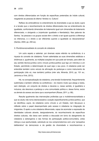 39 LEÃO
http://www.eses.pt/interaccoes
com direitos diferenciados em função de específicas pretensões de índole cultural,
resgatando as pessoas do dilema “direitos vs. Cultura”.
Reflexo da ambivalência no entendimento da diversidade a que se aludiu supra
é a tensão que o reconhecimento de direitos diferenciados traz ao entendimento da
igualdade, confrontando dimensões de tratamento igual com dimensões de tratamento
diferenciado, e obrigando a (re)articular igualdade e liberdade(s). Nas palavras de
Santos, “as pessoas e os grupos sociais têm o direito a ser iguais quando a diferença
os inferioriza, e o direito a ser diferentes quando a igualdade os descaracteriza”
(Santos, 2004, pp. 250 ss).
5. Pluridimensionalidade do conceito de cidadania
Um outro aspeto a salientar, por diversas vezes referido na conferência, é a
riqueza do conceito de cidadania. Foram salientadas as suas dimensões estáticas e
dinâmicas e, igualmente, as múltiplas aceções em que pode ser tomado, para além do
seu sentido técnico-jurídico como vínculo jurídico-político que liga um indivíduo a um
Estado, permitindo a determinação de qual seja o seu povo. A cidadania pode ser
entendida também como veículo de afirmação de pertenças e como instrumento de
participação (não só, mas também) política (inter alia, Miranda, 2010, pp. 101 ss.;
Jerónimo e Vink, 2013).
Há, na conceptualização da cidadania, uma tensão fundamental, frequentemente
sublinhada e também referida na conferência – do mesmo modo que alarga a todos,
sem distinção, um conjunto de direitos e deveres e, nesse sentido, é igualitária e
inclusiva, ela descreve a pertença a uma comunidade política e, dessa forma, exclui
os demais do acesso aos bens que a acompanham (Rosas, 2011, p. 88).
Resulta igualmente das intervenções proferidas que a multidimensionalidade a
que se aludiu não torna desnecessária a aceção especificamente jurídico-política, que
se identificou supra, da cidadania como vínculo a um Estado, nem tão-pouco a
reflexão sobre o papel desempenhado pelo acesso à cidadania na integração de
imigrantes. O apelo a uma cidadania diferenciada, capaz de acomodar a expressão de
identidades culturais através, designadamente, do reconhecimento de específicos
direitos culturais, não deixa sem sentido a discussão em torno do alargamento da
cidadania a estrangeiros e das formas de participação politico-comunitária, antes
reforça a sua oportunidade, sobretudo se nos comprometermos com uma “perspetiva
deliberativa” da democracia e da gestão da diversidade e reconhecermos a
 