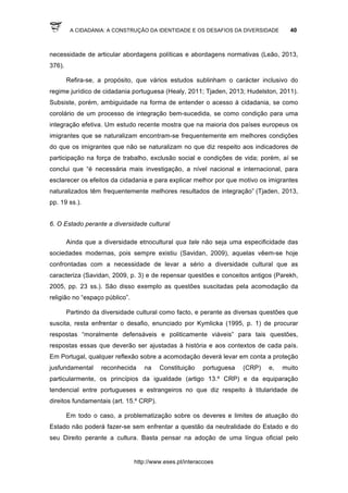 A CIDADANIA: A CONSTRUÇÃO DA IDENTIDADE E OS DESAFIOS DA DIVERSIDADE 40
http://www.eses.pt/interaccoes
necessidade de articular abordagens políticas e abordagens normativas (Leão, 2013,
376).
Refira-se, a propósito, que vários estudos sublinham o carácter inclusivo do
regime jurídico de cidadania portuguesa (Healy, 2011; Tjaden, 2013; Hudelston, 2011).
Subsiste, porém, ambiguidade na forma de entender o acesso à cidadania, se como
corolário de um processo de integração bem-sucedida, se como condição para uma
integração efetiva. Um estudo recente mostra que na maioria dos países europeus os
imigrantes que se naturalizam encontram-se frequentemente em melhores condições
do que os imigrantes que não se naturalizam no que diz respeito aos indicadores de
participação na força de trabalho, exclusão social e condições de vida; porém, aí se
conclui que “é necessária mais investigação, a nível nacional e internacional, para
esclarecer os efeitos da cidadania e para explicar melhor por que motivo os imigrantes
naturalizados têm frequentemente melhores resultados de integração” (Tjaden, 2013,
pp. 19 ss.).
6. O Estado perante a diversidade cultural
Ainda que a diversidade etnocultural qua tale não seja uma especificidade das
sociedades modernas, pois sempre existiu (Savidan, 2009), aquelas vêem-se hoje
confrontadas com a necessidade de levar a sério a diversidade cultural que as
caracteriza (Savidan, 2009, p. 3) e de repensar questões e conceitos antigos (Parekh,
2005, pp. 23 ss.). São disso exemplo as questões suscitadas pela acomodação da
religião no “espaço público”.
Partindo da diversidade cultural como facto, e perante as diversas questões que
suscita, resta enfrentar o desafio, enunciado por Kymlicka (1995, p. 1) de procurar
respostas “moralmente defensáveis e politicamente viáveis” para tais questões,
respostas essas que deverão ser ajustadas à história e aos contextos de cada país.
Em Portugal, qualquer reflexão sobre a acomodação deverá levar em conta a proteção
jusfundamental reconhecida na Constituição portuguesa (CRP) e, muito
particularmente, os princípios da igualdade (artigo 13.º CRP) e da equiparação
tendencial entre portugueses e estrangeiros no que diz respeito à titularidade de
direitos fundamentais (art. 15.º CRP).
Em todo o caso, a problematização sobre os deveres e limites de atuação do
Estado não poderá fazer-se sem enfrentar a questão da neutralidade do Estado e do
seu Direito perante a cultura. Basta pensar na adoção de uma língua oficial pelo
 