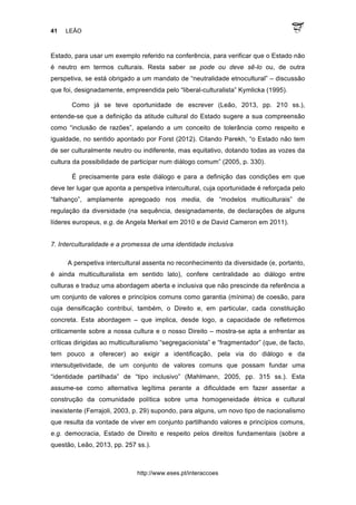 41 LEÃO
http://www.eses.pt/interaccoes
Estado, para usar um exemplo referido na conferência, para verificar que o Estado não
é neutro em termos culturais. Resta saber se pode ou deve sê-lo ou, de outra
perspetiva, se está obrigado a um mandato de “neutralidade etnocultural” – discussão
que foi, designadamente, empreendida pelo “liberal-culturalista” Kymlicka (1995).
Como já se teve oportunidade de escrever (Leão, 2013, pp. 210 ss.),
entende-se que a definição da atitude cultural do Estado sugere a sua compreensão
como “inclusão de razões”, apelando a um conceito de tolerância como respeito e
igualdade, no sentido apontado por Forst (2012). Citando Parekh, “o Estado não tem
de ser culturalmente neutro ou indiferente, mas equitativo, dotando todas as vozes da
cultura da possibilidade de participar num diálogo comum” (2005, p. 330).
É precisamente para este diálogo e para a definição das condições em que
deve ter lugar que aponta a perspetiva intercultural, cuja oportunidade é reforçada pelo
“falhanço”, amplamente apregoado nos media, de “modelos multiculturais” de
regulação da diversidade (na sequência, designadamente, de declarações de alguns
líderes europeus, e.g. de Angela Merkel em 2010 e de David Cameron em 2011).
7. Interculturalidade e a promessa de uma identidade inclusiva
A perspetiva intercultural assenta no reconhecimento da diversidade (e, portanto,
é ainda multiculturalista em sentido lato), confere centralidade ao diálogo entre
culturas e traduz uma abordagem aberta e inclusiva que não prescinde da referência a
um conjunto de valores e princípios comuns como garantia (mínima) de coesão, para
cuja densificação contribui, também, o Direito e, em particular, cada constituição
concreta. Esta abordagem – que implica, desde logo, a capacidade de refletirmos
criticamente sobre a nossa cultura e o nosso Direito – mostra-se apta a enfrentar as
críticas dirigidas ao multiculturalismo “segregacionista” e “fragmentador” (que, de facto,
tem pouco a oferecer) ao exigir a identificação, pela via do diálogo e da
intersubjetividade, de um conjunto de valores comuns que possam fundar uma
“identidade partilhada” de “tipo inclusivo” (Mahlmann, 2005, pp. 315 ss.). Esta
assume-se como alternativa legítima perante a dificuldade em fazer assentar a
construção da comunidade política sobre uma homogeneidade étnica e cultural
inexistente (Ferrajoli, 2003, p. 29) supondo, para alguns, um novo tipo de nacionalismo
que resulta da vontade de viver em conjunto partilhando valores e princípios comuns,
e.g. democracia, Estado de Direito e respeito pelos direitos fundamentais (sobre a
questão, Leão, 2013, pp. 257 ss.).
 