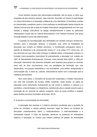 A CIDADANIA: A CONSTRUÇÃO DA IDENTIDADE E OS DESAFIOS DA DIVERSIDADE 42
http://www.eses.pt/interaccoes
Como também resultou das intervenções proferidas, não se exclui, é certo, que
propostas de tipo inclusivo possam, elas mesmas, esconder um retorno à assimilação
na cultura dominante e à imposição unilateral de uma identidade. É inevitável, ouvidas
as intervenções, questionar quem e como participa na identificação desse conjunto de
valores comuns que são a base do modelo intercultural, designadamente se e em que
medida o diálogo intercultural se alarga verdadeiramente a todos os potenciais
interessados e quais são os “valores democráticos” e de “direitos humanos” aos quais
se exige adesão e como são determinados.
A questão da reconfiguração das identidades em sentido inclusivo remete-nos,
também, para a educação. Note-se, a propósito, que, entre as finalidades da
educação que cumpre ao Estado promover, a Constituição portuguesa coloca o
espírito de tolerância e de compreensão mútua (n.º 2 do artigo 73.º). Entre nós, um
dos domínios em que mais cedo começou a reflexão sobre a diversidade cultural e a
inclusão numa perspetiva intercultural foi precisamente a educação (vd. criação em
1991 do Secretariado Entreculturas). Contudo, como adverte Neto (2007, p. 282) por
educação intercultural não devemos entender uma resposta para grupos ou minorias
(pois não se lhes circunscreve), mas um paradigma de formação que visa
desenvolver, nos grupos maioritários e nos minoritários, uma melhor compreensão e
comunicação das, e entre as, culturas, articulando-se assim com a educação para a
cidadania democrática.
Num outro plano, o Conselho da Europa tem sustentado o modelo intercultural
(vd. inter alia Conselho da Europa, 2008), insistindo, neste âmbito, no papel da
educação como instrumento fundamental na luta contra a violência, o racismo e a
xenofobia, a discriminação e a intolerância, contribuindo para a coesão social e para a
promoção de um conjunto de valores nucleares, entre os quais pontifica o respeito
pelos direitos humanos (Conselho da Europa, 2010).
8. A escola e a acomodação da diversidade
A educação das crianças e o sistema educativo (avultando aqui a questão da
forma de conceber a escola pública) assumem lugar de relevo no contexto da
discussão contemporânea sobre o multiculturalismo, a interculturalidade e a
diversidade cultural. A título de exemplo, atente-se na presença de indicadores
relativos à educação no índices que medem politicas de gestão da diversidade
 