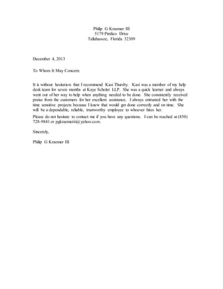 Philip G Kraemer III
5179 Pimlico Drive
Tallahassee, Florida 32309
December 4, 2013
To Whom It May Concern:
It is without hesitation that I recommend Kasi Thursby. Kasi was a member of my help
desk team for seven months at Kaye Scholer LLP. She was a quick learner and always
went out of her way to help when anything needed to be done. She consistently received
praise from the customers for her excellent assistance. I always entrusted her with the
time sensitive projects because I knew that would get done correctly and on time. She
will be a dependable, reliable, trustworthy employee to whoever hires her.
Please do not hesitate to contact me if you have any questions. I can be reached at (850)
728-9841 or pgkraemeriii@yahoo.com.
Sincerely,
Philip G Kraemer III
 