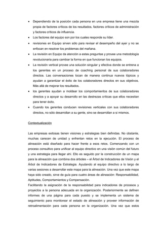 • Dependiendo de la posición cada persona en una empresa tiene una mezcla
propia de factores críticos de los resultados, factores críticos de administración
y factores críticos de influencia.
• Los factores del equipo son por los cuales responde su líder.
• revisiones en Equipo sirven sólo para revisar el desempeño del ayer y no se
enfocan en resolver los problemas del mañana.
• La revisión en Equipo da atención a estas preguntas y provee una metodología
revolucionaria para cambiar la forma en que funcionan los equipos.
• La revisión vertical provee una solución singular y efectiva donde se entrena a
los gerentes en un proceso de coaching personal de sus colaboradores
directos. Las conversaciones tocan de manera continua nuevos tópicos y
ayudan a garantizar el éxito de los colaboradores directos en sus objetivos.
Más allá de mejorar los resultados.
• los gerentes ayudan a moldear los comportamientos de sus colaboradores
directos y a apoyar su desarrollo en las destrezas críticas que ellos necesitan
para tener éxito.
• Cuando los gerentes conducen revisiones verticales con sus colaboradores
directos, no sólo desarrollan a su gente, sino se desarrollan a si mismos.
Contextualización
Las empresas exitosas tienen visiones y estrategias bien definidas. No obstante,
muchas carecen de unidad y enfrentan retos en la ejecución. El proceso de
alineación está diseñado para hacer frente a esos retos. Comenzando con un
proceso consultivo para unificar al equipo directivo en una visión común del futuro
y una estrategia para llegar ahí. Ello es seguido por la construcción de un mapa
para la alineación que combina dos árboles – el Árbol de Indicadores de Visión y el
Árbol de Indicadores de Estrategia. Ayudando al equipo directivo a lo largo de
varias sesiones a desarrollar este mapa para la alineación. Una vez que este mapa
haya sido creado, sirve de guía para cuatro áreas de alineación: Responsabilidad,
Aptitudes, Comportamientos y Compensación.
Facilitando la asignación de la responsabilidad para indicadores de procesos y
proyectos a la persona adecuada en la organización. Posteriormente se definen
informes de una página para cada puesto y se implementa un sistema de
seguimiento para monitorear el estado de alineación y proveer información de
retroalimentación para cada persona en la organización. Una vez que estos
 