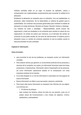 módulos centrales están en su lugar, el proceso de aptitudes, cultura y
compensación son implementados sucesivamente para aumentar la calidad de la
alineación.
Establecer la alineación es necesario pero no suficiente. Una vez establecidas, la
alineación, debe mantenerse. Se ha desarrollado un sistema de gestión para la
sostenibilidad. Se combinan tres procesos gerenciales para mantener el estado de
alineación a lo largo del tiempo: Revisión en Equipo, Revisión Vertical y Liderazgo.
Los módulos de visión y estrategia – Responsabilidad, donde buscan dar
seguimiento y medir los resultados no es suficiente para cambiar la cultura de una
organización. El cambio de actitud que menciona, es el derivado del cambio de
conducta el cual puede resultar de una serie de intervenciones. El sistema para la
alineación busca un cambio de conducta sostenido el cual es posible cuando la
estructura también ha sido cambiada.
Capítulo 6: Información
Ideas principales:
• para encontrar la raíz de los problemas, es necesario contar con información
confiable.
• Para obtener hechos que generen un conocimiento profundo de los productos y
servicios de la compañía, los costos y la información financiera sobre las líneas
productivas o improductivas, información sobre el desempeño de las personas,
así como información operacional basada en la comparación con otras
empresas similares de la industria.
• Si se esta ahogado en un mar de información tu salvavidas son tres paginas de
buena información.
• Buena información se refiere a que sea exacta, oportuna y pertinente.
• Para hacer esta buena información es necesario tres informes de una página.
Los informes son :
1. El informe de enfoque:
− este contiene los factores críticos de éxito de una posición, junto con el
estado actual del funcionamiento y tres niveles de objetivos: mínimo,
satisfactorio y sobresaliente.
 