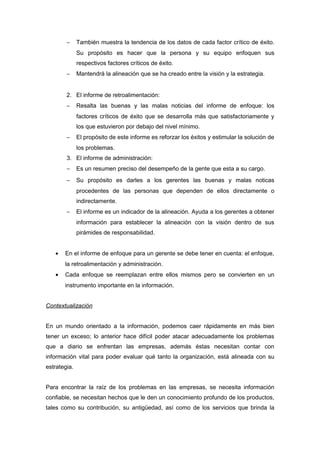 − También muestra la tendencia de los datos de cada factor crítico de éxito.
Su propósito es hacer que la persona y su equipo enfoquen sus
respectivos factores críticos de éxito.
− Mantendrá la alineación que se ha creado entre la visión y la estrategia.
2. El informe de retroalimentación:
− Resalta las buenas y las malas noticias del informe de enfoque: los
factores críticos de éxito que se desarrolla más que satisfactoriamente y
los que estuvieron por debajo del nivel mínimo.
− El propósito de este informe es reforzar los éxitos y estimular la solución de
los problemas.
3. El informe de administración:
− Es un resumen preciso del desempeño de la gente que esta a su cargo.
− Su propósito es darles a los gerentes las buenas y malas noticas
procedentes de las personas que dependen de ellos directamente o
indirectamente.
− El informe es un indicador de la alineación. Ayuda a los gerentes a obtener
información para establecer la alineación con la visión dentro de sus
pirámides de responsabilidad.
• En el informe de enfoque para un gerente se debe tener en cuenta: el enfoque,
la retroalimentación y administración.
• Cada enfoque se reemplazan entre ellos mismos pero se convierten en un
instrumento importante en la información.
Contextualización
En un mundo orientado a la información, podemos caer rápidamente en más bien
tener un exceso; lo anterior hace difícil poder atacar adecuadamente los problemas
que a diario se enfrentan las empresas, además éstas necesitan contar con
información vital para poder evaluar qué tanto la organización, está alineada con su
estrategia.
Para encontrar la raíz de los problemas en las empresas, se necesita información
confiable, se necesitan hechos que le den un conocimiento profundo de los productos,
tales como su contribución, su antigüedad, así como de los servicios que brinda la
 