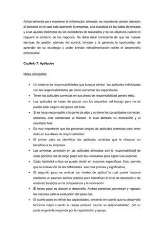 Adicionalmente para mantener la información alineada, es importante prestar atención
al contexto en el cual está operando la empresa, a la exactitud de los datos de entrada
y a los ajustes dinámicos de los indicadores de resultados y de los objetivos cuando lo
requiera el contexto de los negocios. Se debe estar consciente de que las nuevas
técnicas de gestión además del control, brindan a la gerencia la oportunidad de
aprender de su estrategia y poder brindar retroalimentación sobre el desempeño
empresarial.
Capitulo 7: Aptitudes
Ideas principales:
• Un sistema de responsabilidades que busque alinear las aptitudes individuales
con las responsabilidades así como aumentar las capacidades.
• Tener las aptitudes correctas en sus áreas de responsabilidad genera éxito.
• Las aptitudes se tratan de ajustar con los requisitos del trabajo pero no se
puede estar seguro del grado del éxito.
• Si se hace responsable a la gente de algo y no tiene las capacidades correctas,
entonces esta condenada al fracaso, lo cual afectara su motivación y el
resultado final.
• Es muy importante que las personas tengan las aptitudes correctas para tener
éxito en sus áreas de responsabilidad.
• El primer paso es identificar las aptitudes correctas que le ofrezcan un
beneficio a su empresa.
• Las primeras consisten en las aptitudes alineadas con la responsabilidad de
cada persona, las de largo plazo son las necesarias para lograr una ascenso.
• Cada habilidad crítica se puede dividir en acciones específicas. Esto permite
que la evaluación de las habilidades sea más precisa y significativa.
• El segundo paso es evaluar los niveles de aptitud lo cual puede hacerse
mediante un examen teórico práctico para identifican el nivel de desarrollo o de
madurez basados en la competencia y la motivación.
• El tercer paso es discutir el desarrollo. Ambas personas conversan y repasan
las razones para la evaluación del paso dos.
• El cuarto paso es refinar las capacidades, tomando en cuenta que su desarrollo
funciona mejor cuando la propia persona asume su responsabilidad, por su
parte el gerente responde por la capacitación y apoyo.
 