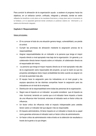 Para concluir la alineación de la organización ayuda a acelerar el progreso hacia los
objetivos, en un esfuerzo común, unificado, integrado y alineado, donde se verán
reflejados los beneficios a corto plazo en los resultados financieros y a largo plazo será un incremento en
la fortaleza y en la capacidad gerencial donde constituirá un poderoso sistema de información y un
sistema de información integrado.
Capítulo 4: Responsabilidad
Ideas principales:
• El no conocer el todo de una situación genera riesgo, vulnerabilidad y se pierde
el control.
• Cumplir las promesas de alineación mediante la asignación precisa de la
responsabilidad.
• Asignar responsabilidades de un indicador a la persona que tenga el mayor
impacto directo a nivel apropiado mas bajo de la organización. Un gerente y un
colaborador directo tienen impacto sobre un indicador, el colaborador directo es
el responsable del mismo.
• La persona que tenga el mayor impacto directo es el nivel apropiado más alto
de la organización seria responsable del proyecto, ya que la razón es que los
proyectos estratégicos tiene mayor probabilidad de éxito cuando se asignan en
el nivel de autoridad más alto.
• El equipo hace la asignación para los indicadores en el nivel grupal y los
equipos ejecutivos de las distintas compañías hacen la asignación para los
indicadores en el nivel de la empresa.
• Distribución de la responsabilidad entre todas las personas de la organización.
• Según sea el impacto en un indicador se puede considerar que el impacto es
inter -funcional, teniendo en cuenta que si el indicador tiene impacto a través
de una influencia inter funcional, entonces el indicador será un factor critico de
influencia.
• Un factor critico de influencia mide el impacto indispensable para ustedes
tienen sobre un indicador del que alguien más es responsable.
• El impacto administrativo, Si tiene impacto en un indicador a través de su papel
como gerentes entonces el indicador será un factor crítico de administración.
• Un factor crítico de administración mide el éxito en la obtención de resultados a
través de la gente a la que dirigen.
 