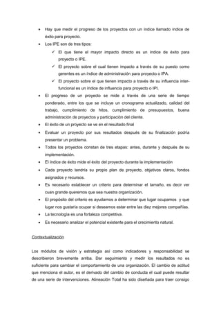 • Hay que medir el progreso de los proyectos con un índice llamado índice de
éxito para proyecto.
• Los IPE son de tres tipos:
 El que tiene el mayor impacto directo es un índice de éxito para
proyecto o IPE.
 El proyecto sobre el cual tienen impacto a través de su puesto como
gerentes es un índice de administración para proyecto o IPA.
 El proyecto sobre el que tienen impacto a través de su influencia inter-
funcional es un índice de influencia para proyecto o IPI.
• El progreso de un proyecto se mide a través de una serie de tiempo
ponderado, entre los que se incluye un cronograma actualizado, calidad del
trabajo, cumplimiento de hitos, cumplimiento de presupuestos, buena
administración de proyectos y participación del cliente.
• El éxito de un proyecto se ve en el resultado final
• Evaluar un proyecto por sus resultados después de su finalización podría
presentar un problema.
• Todos los proyectos constan de tres etapas: antes, durante y después de su
implementación.
• El índice de éxito mide el éxito del proyecto durante la implementación
• Cada proyecto tendría su propio plan de proyecto, objetivos claros, fondos
asignados y recursos.
• Es necesario establecer un criterio para determinar el tamaño, es decir ver
cuan grande queremos que sea nuestra organización.
• El propósito del criterio es ayudarnos a determinar que lugar ocupamos y que
lugar nos gustaría ocupar si deseamos estar entre las diez mejores compañías.
• La tecnología es una fortaleza competitiva.
• Es necesario analizar el potencial existente para el crecimiento natural.
Contextualización
Los módulos de visión y estrategia así como indicadores y responsabilidad se
describieron brevemente arriba. Dar seguimiento y medir los resultados no es
suficiente para cambiar el comportamiento de una organización. El cambio de actitud
que menciona el autor, es el derivado del cambio de conducta el cual puede resultar
de una serie de intervenciones. Alineación Total ha sido diseñada para traer consigo
 