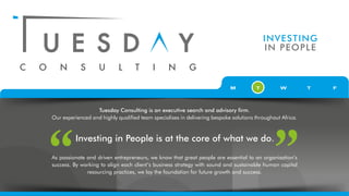 INVESTING
IN PEOPLE
Tuesday Consulting is an executive search and advisory firm.
Our experienced and highly qualified team specialises in delivering bespoke solutions throughout Africa.
As passionate and driven entrepreneurs, we know that great people are essential to an organisation’s
success. By working to align each client’s business strategy with sound and sustainable human capital
resourcing practices, we lay the foundation for future growth and success.
Investing in People is at the core of what we do.
 