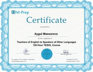  
for the completion of
Aygul Massarova	
  
Certificate # 10195
Awarded: May 6, 2014
is presented to
Teachers of English to Speakers of Other Languages
120 Hour TESOL Course	
  
Education DirectorPresident
To employers: For certificate verification
email info@uni-prep.com
 