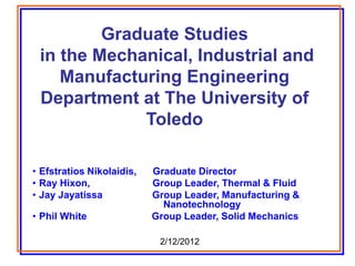 Graduate Studies
in the Mechanical, Industrial and
Manufacturing Engineering
Department at The University of
Toledo
• Efstratios Nikolaidis, Graduate Director
• Ray Hixon, Group Leader, Thermal & Fluid
• Jay Jayatissa Group Leader, Manufacturing &
Nanotechnology
• Phil White Group Leader, Solid Mechanics
2/12/2012
 