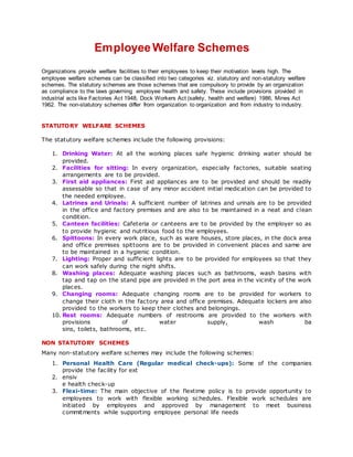 EmployeeWelfare Schemes
Organizations provide welfare facilities to their employees to keep their motivation levels high. The
employee welfare schemes can be classified into two categories viz. statutory and non-statutory welfare
schemes. The statutory schemes are those schemes that are compulsory to provide by an organization
as compliance to the laws governing employee health and safety. These include provisions provided in
industrial acts like Factories Act 1948, Dock Workers Act (safety, health and welfare) 1986, Mines Act
1962. The non-statutory schemes differ from organization to organization and from industry to industry.
STATUTORY WELFARE SCHEMES
The statutory welfare schemes include the following provisions:
1. Drinking Water: At all the working places safe hygienic drinking water should be
provided.
2. Facilities for sitting: In every organization, especially factories, suitable seating
arrangements are to be provided.
3. First aid appliances: First aid appliances are to be provided and should be readily
assessable so that in case of any minor accident initial medication can be provided to
the needed employee.
4. Latrines and Urinals: A sufficient number of latrines and urinals are to be provided
in the office and factory premises and are also to be maintained in a neat and clean
condition.
5. Canteen facilities: Cafeteria or canteens are to be provided by the employer so as
to provide hygienic and nutritious food to the employees.
6. Spittoons: In every work place, such as ware houses, store places, in the dock area
and office premises spittoons are to be provided in convenient places and same are
to be maintained in a hygienic condition.
7. Lighting: Proper and sufficient lights are to be provided for employees so that they
can work safely during the night shifts.
8. Washing places: Adequate washing places such as bathrooms, wash basins with
tap and tap on the stand pipe are provided in the port area in the vicinity of the work
places.
9. Changing rooms: Adequate changing rooms are to be provided for workers to
change their cloth in the factory area and office premises. Adequate lockers are also
provided to the workers to keep their clothes and belongings.
10. Rest rooms: Adequate numbers of restrooms are provided to the workers with
provisions of water supply, wash ba
sins, toilets, bathrooms, etc.
NON STATUTORY SCHEMES
Many non-statutory welfare schemes may include the following schemes:
1. Personal Health Care (Regular medical check-ups): Some of the companies
provide the facility for ext
2. ensiv
e health check-up
3. Flexi-time: The main objective of the flextime policy is to provide opportunity to
employees to work with flexible working schedules. Flexible work schedules are
initiated by employees and approved by management to meet business
commitments while supporting employee personal life needs
 