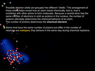 Possible electron orbits are grouped into different “shells.” The arrangement of
these shells helps reveal how an atom reacts chemically, that is, how it
combines with other atoms to form molecules. Because a neutral atom has the
same number of electrons in orbit as protons in the nucleus, the number of
protons ultimately determines the chemical behavior of an atom.
The number of protons determines the chemical element.
Atoms that have the same number of protons but differ in the number of
neutrons are isotopes; they behave in the same way during chemical reactions.
 