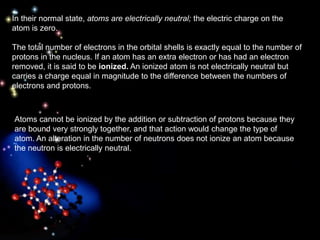 In their normal state, atoms are electrically neutral; the electric charge on the
atom is zero.
The total number of electrons in the orbital shells is exactly equal to the number of
protons in the nucleus. If an atom has an extra electron or has had an electron
removed, it is said to be ionized. An ionized atom is not electrically neutral but
carries a charge equal in magnitude to the difference between the numbers of
electrons and protons.
Atoms cannot be ionized by the addition or subtraction of protons because they
are bound very strongly together, and that action would change the type of
atom. An alteration in the number of neutrons does not ionize an atom because
the neutron is electrically neutral.
 