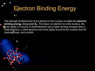 The strength of attachment of an electron to the nucleus is called the electron
binding energy, designated Eb. The closer an electron is to the nucleus, the
more tightly it is bound. K-shell electrons have higher binding energies than L-
shell electrons, L-shell electrons are more tightly bound to the nucleus than M-
shell electrons, and so forth.
Electron Binding Energy
 