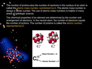 The number of protons plus the number of neutrons in the nucleus of an atom is
called the atomic mass number, symbolized by A. The atomic mass number is
always a whole number. The use of atomic mass numbers is helpful in many
areas of radiologic science.
The chemical properties of an element are determined by the number and
arrangement of electrons. In the neutral atom, the number of electrons equals
the number of protons. The number of protons is called the atomic number,
represented by Z.
 