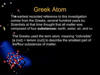 The Greeks used the term atom, meaning “indivisible”
[a (not) + temon (cut)] to describe the smallest part of
the four substances of matter.
Greek Atom
The earliest recorded reference to this investigation
comes from the Greeks, several hundred years bc.
Scientists at that time thought that all matter was
composed of four substances: earth, water, air, and fire
 