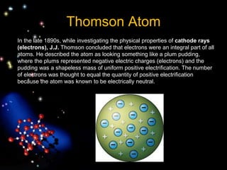 Thomson Atom
In the late 1890s, while investigating the physical properties of cathode rays
(electrons), J.J. Thomson concluded that electrons were an integral part of all
atoms. He described the atom as looking something like a plum pudding,
where the plums represented negative electric charges (electrons) and the
pudding was a shapeless mass of uniform positive electrification. The number
of electrons was thought to equal the quantity of positive electrification
because the atom was known to be electrically neutral.
 