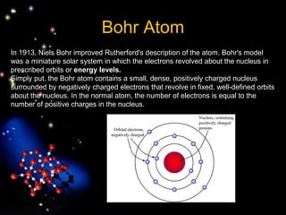 Bohr Atom
In 1913, Niels Bohr improved Rutherford's description of the atom. Bohr's model
was a miniature solar system in which the electrons revolved about the nucleus in
prescribed orbits or energy levels.
Simply put, the Bohr atom contains a small, dense, positively charged nucleus
surrounded by negatively charged electrons that revolve in fixed, well-defined orbits
about the nucleus. In the normal atom, the number of electrons is equal to the
number of positive charges in the nucleus.
 
