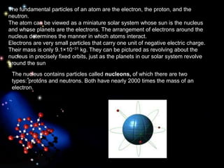 The fundamental particles of an atom are the electron, the proton, and the
neutron.
The atom can be viewed as a miniature solar system whose sun is the nucleus
and whose planets are the electrons. The arrangement of electrons around the
nucleus determines the manner in which atoms interact.
Electrons are very small particles that carry one unit of negative electric charge.
Their mass is only 9.1×10−31 kg. They can be pictured as revolving about the
nucleus in precisely fixed orbits, just as the planets in our solar system revolve
around the sun.
The nucleus contains particles called nucleons, of which there are two
types: protons and neutrons. Both have nearly 2000 times the mass of an
electron.
 