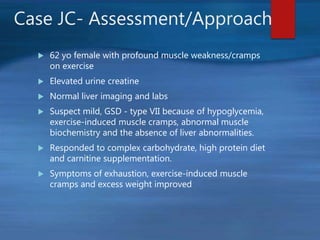 Case JC- Assessment/Approach
 62 yo female with profound muscle weakness/cramps
on exercise
 Elevated urine creatine
 Normal liver imaging and labs
 Suspect mild, GSD - type VII because of hypoglycemia,
exercise-induced muscle cramps, abnormal muscle
biochemistry and the absence of liver abnormalities.
 Responded to complex carbohydrate, high protein diet
and carnitine supplementation.
 Symptoms of exhaustion, exercise-induced muscle
cramps and excess weight improved
 