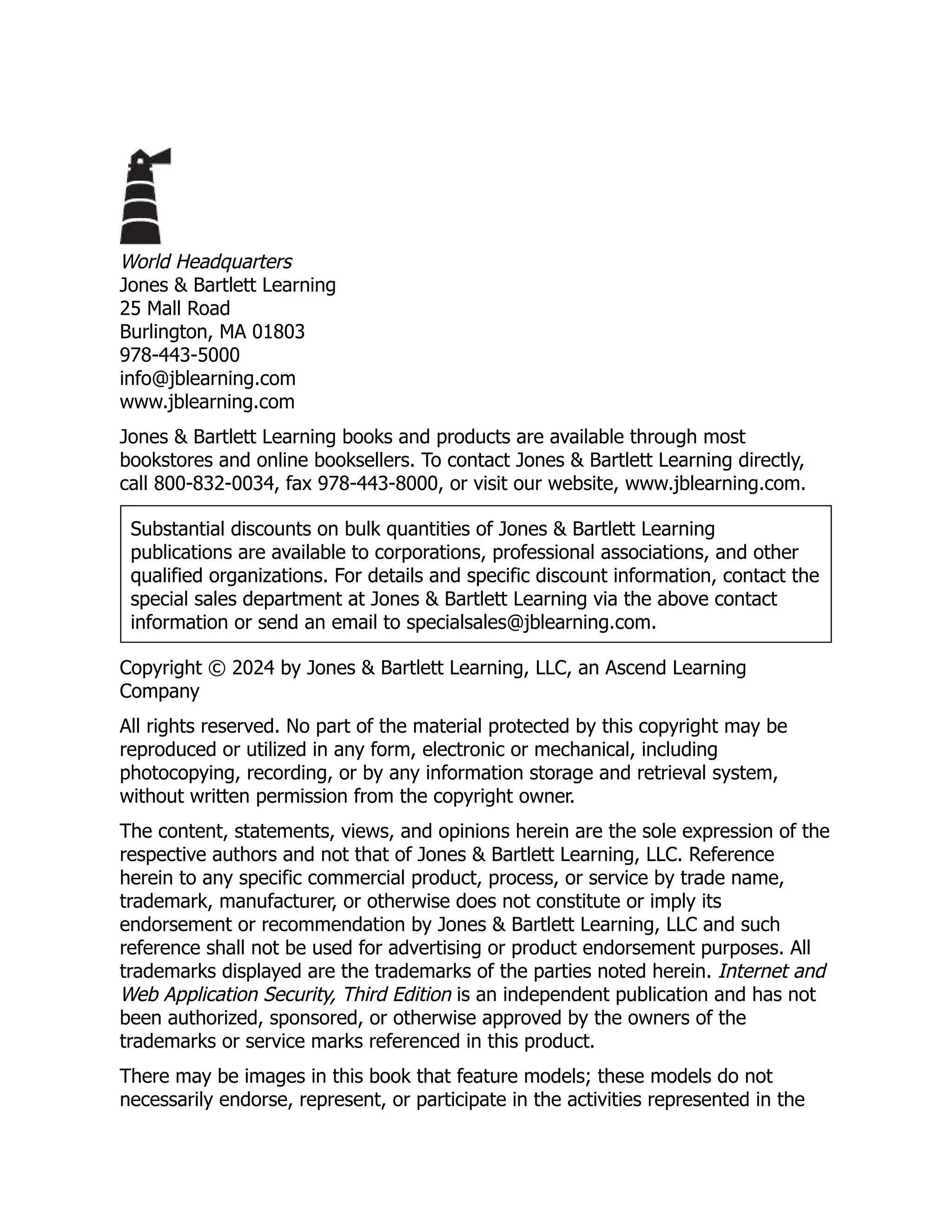 World Headquarters
Jones & Bartlett Learning
25 Mall Road
Burlington, MA 01803
978-443-5000
info@jblearning.com
www.jblearning.com
Jones & Bartlett Learning books and products are available through most
bookstores and online booksellers. To contact Jones & Bartlett Learning directly,
call 800-832-0034, fax 978-443-8000, or visit our website, www.jblearning.com.
Substantial discounts on bulk quantities of Jones & Bartlett Learning
publications are available to corporations, professional associations, and other
qualified organizations. For details and specific discount information, contact the
special sales department at Jones & Bartlett Learning via the above contact
information or send an email to specialsales@jblearning.com.
Copyright © 2024 by Jones & Bartlett Learning, LLC, an Ascend Learning
Company
All rights reserved. No part of the material protected by this copyright may be
reproduced or utilized in any form, electronic or mechanical, including
photocopying, recording, or by any information storage and retrieval system,
without written permission from the copyright owner.
The content, statements, views, and opinions herein are the sole expression of the
respective authors and not that of Jones & Bartlett Learning, LLC. Reference
herein to any specific commercial product, process, or service by trade name,
trademark, manufacturer, or otherwise does not constitute or imply its
endorsement or recommendation by Jones & Bartlett Learning, LLC and such
reference shall not be used for advertising or product endorsement purposes. All
trademarks displayed are the trademarks of the parties noted herein. Internet and
Web Application Security, Third Edition is an independent publication and has not
been authorized, sponsored, or otherwise approved by the owners of the
trademarks or service marks referenced in this product.
There may be images in this book that feature models; these models do not
necessarily endorse, represent, or participate in the activities represented in the
 