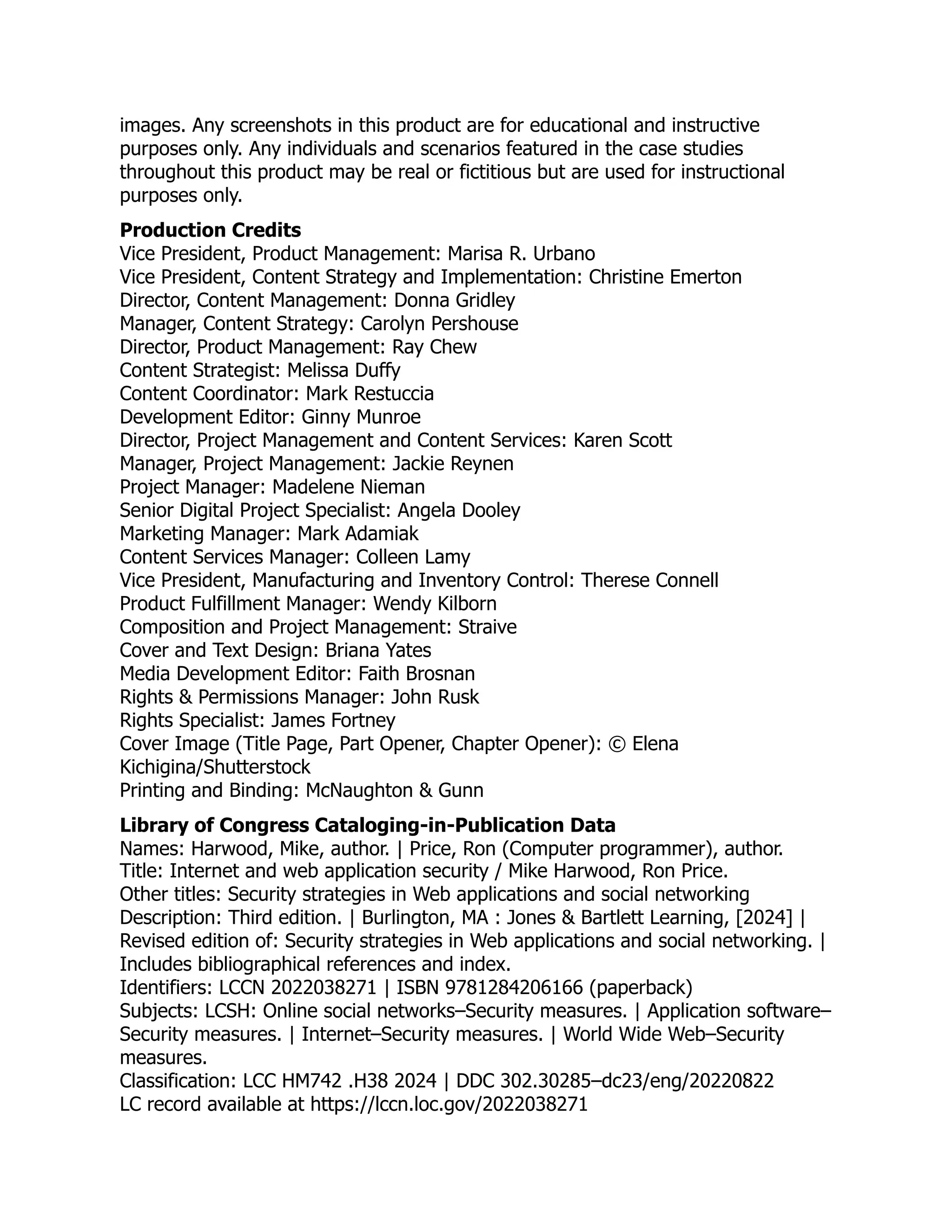images. Any screenshots in this product are for educational and instructive
purposes only. Any individuals and scenarios featured in the case studies
throughout this product may be real or fictitious but are used for instructional
purposes only.
Production Credits
Vice President, Product Management: Marisa R. Urbano
Vice President, Content Strategy and Implementation: Christine Emerton
Director, Content Management: Donna Gridley
Manager, Content Strategy: Carolyn Pershouse
Director, Product Management: Ray Chew
Content Strategist: Melissa Duffy
Content Coordinator: Mark Restuccia
Development Editor: Ginny Munroe
Director, Project Management and Content Services: Karen Scott
Manager, Project Management: Jackie Reynen
Project Manager: Madelene Nieman
Senior Digital Project Specialist: Angela Dooley
Marketing Manager: Mark Adamiak
Content Services Manager: Colleen Lamy
Vice President, Manufacturing and Inventory Control: Therese Connell
Product Fulfillment Manager: Wendy Kilborn
Composition and Project Management: Straive
Cover and Text Design: Briana Yates
Media Development Editor: Faith Brosnan
Rights & Permissions Manager: John Rusk
Rights Specialist: James Fortney
Cover Image (Title Page, Part Opener, Chapter Opener): © Elena
Kichigina/Shutterstock
Printing and Binding: McNaughton & Gunn
Library of Congress Cataloging-in-Publication Data
Names: Harwood, Mike, author. | Price, Ron (Computer programmer), author.
Title: Internet and web application security / Mike Harwood, Ron Price.
Other titles: Security strategies in Web applications and social networking
Description: Third edition. | Burlington, MA : Jones & Bartlett Learning, [2024] |
Revised edition of: Security strategies in Web applications and social networking. |
Includes bibliographical references and index.
Identifiers: LCCN 2022038271 | ISBN 9781284206166 (paperback)
Subjects: LCSH: Online social networks–Security measures. | Application software–
Security measures. | Internet–Security measures. | World Wide Web–Security
measures.
Classification: LCC HM742 .H38 2024 | DDC 302.30285–dc23/eng/20220822
LC record available at https://lccn.loc.gov/2022038271
 