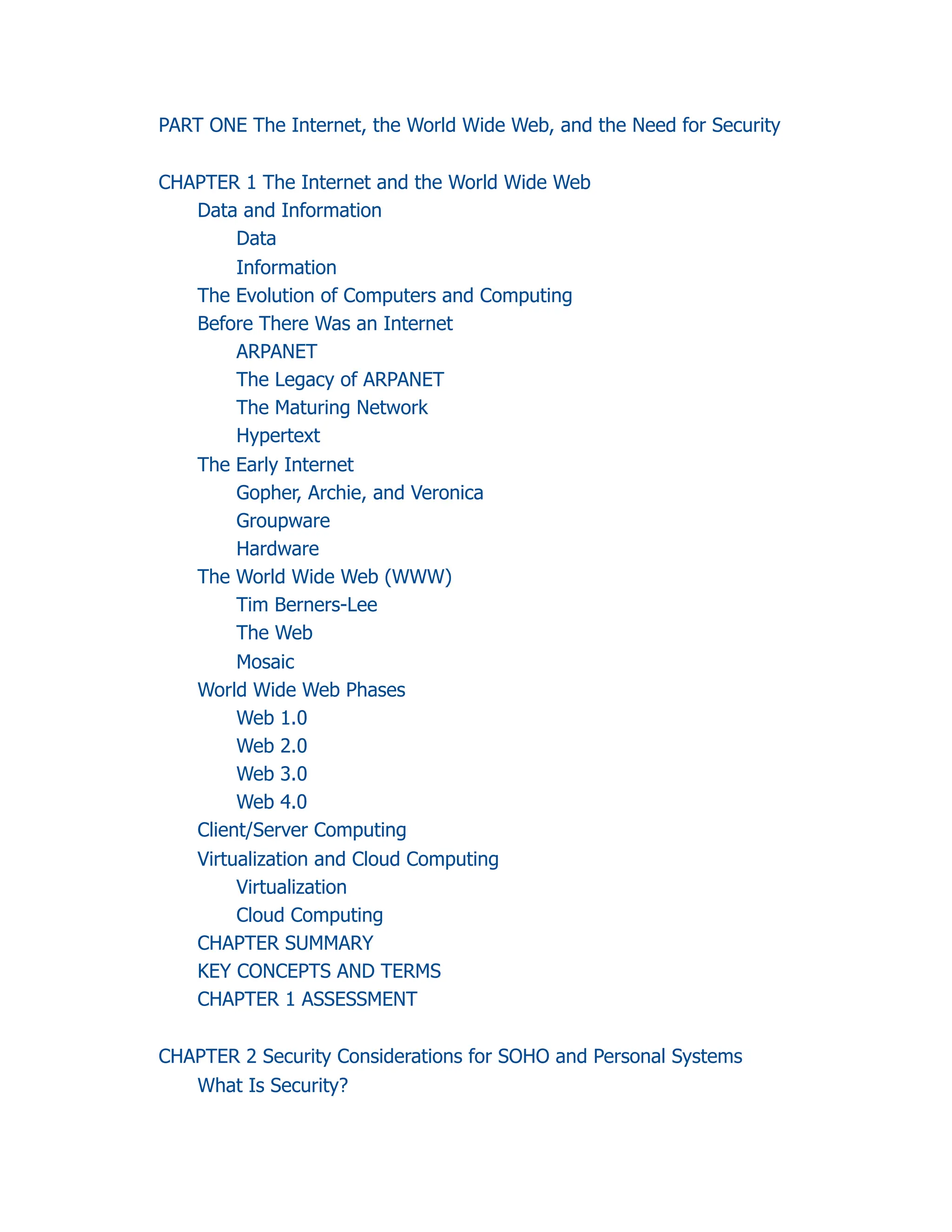 PART ONE The Internet, the World Wide Web, and the Need for Security
CHAPTER 1 The Internet and the World Wide Web
Data and Information
Data
Information
The Evolution of Computers and Computing
Before There Was an Internet
ARPANET
The Legacy of ARPANET
The Maturing Network
Hypertext
The Early Internet
Gopher, Archie, and Veronica
Groupware
Hardware
The World Wide Web (WWW)
Tim Berners-Lee
The Web
Mosaic
World Wide Web Phases
Web 1.0
Web 2.0
Web 3.0
Web 4.0
Client/Server Computing
Virtualization and Cloud Computing
Virtualization
Cloud Computing
CHAPTER SUMMARY
KEY CONCEPTS AND TERMS
CHAPTER 1 ASSESSMENT
CHAPTER 2 Security Considerations for SOHO and Personal Systems
What Is Security?
 