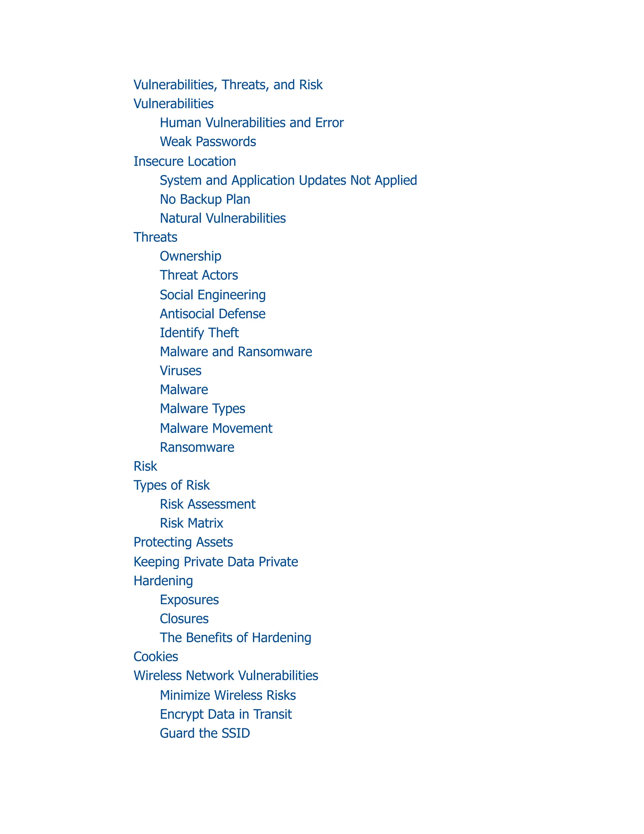 Vulnerabilities, Threats, and Risk
Vulnerabilities
Human Vulnerabilities and Error
Weak Passwords
Insecure Location
System and Application Updates Not Applied
No Backup Plan
Natural Vulnerabilities
Threats
Ownership
Threat Actors
Social Engineering
Antisocial Defense
Identify Theft
Malware and Ransomware
Viruses
Malware
Malware Types
Malware Movement
Ransomware
Risk
Types of Risk
Risk Assessment
Risk Matrix
Protecting Assets
Keeping Private Data Private
Hardening
Exposures
Closures
The Benefits of Hardening
Cookies
Wireless Network Vulnerabilities
Minimize Wireless Risks
Encrypt Data in Transit
Guard the SSID
 