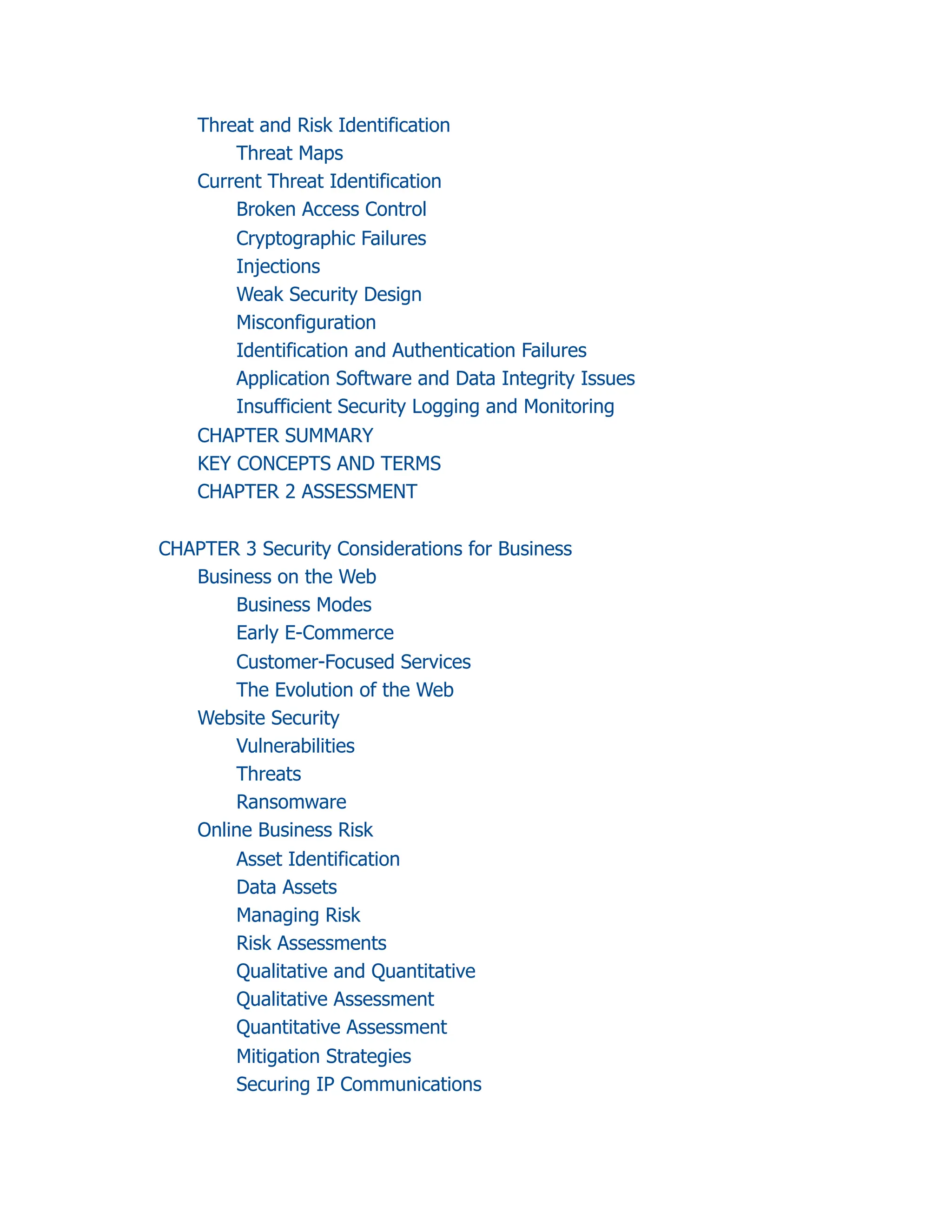 Threat and Risk Identification
Threat Maps
Current Threat Identification
Broken Access Control
Cryptographic Failures
Injections
Weak Security Design
Misconfiguration
Identification and Authentication Failures
Application Software and Data Integrity Issues
Insufficient Security Logging and Monitoring
CHAPTER SUMMARY
KEY CONCEPTS AND TERMS
CHAPTER 2 ASSESSMENT
CHAPTER 3 Security Considerations for Business
Business on the Web
Business Modes
Early E-Commerce
Customer-Focused Services
The Evolution of the Web
Website Security
Vulnerabilities
Threats
Ransomware
Online Business Risk
Asset Identification
Data Assets
Managing Risk
Risk Assessments
Qualitative and Quantitative
Qualitative Assessment
Quantitative Assessment
Mitigation Strategies
Securing IP Communications
 