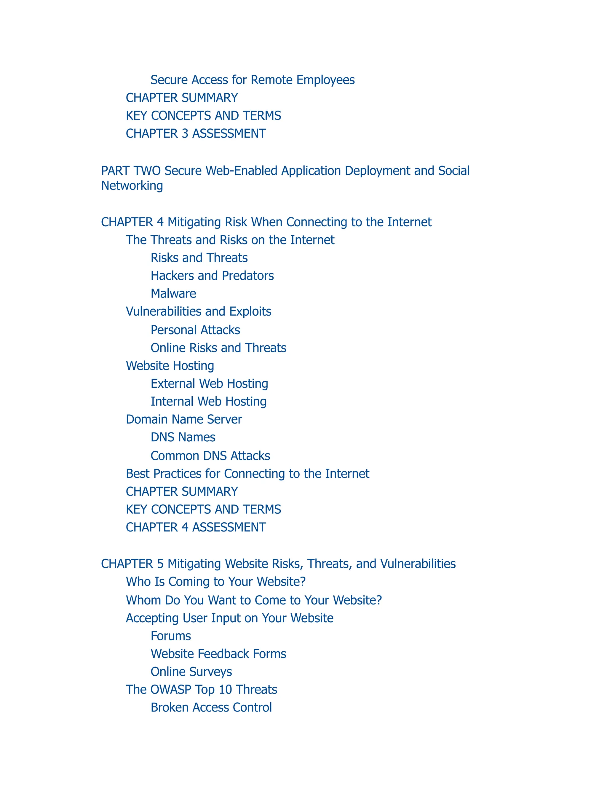Secure Access for Remote Employees
CHAPTER SUMMARY
KEY CONCEPTS AND TERMS
CHAPTER 3 ASSESSMENT
PART TWO Secure Web-Enabled Application Deployment and Social
Networking
CHAPTER 4 Mitigating Risk When Connecting to the Internet
The Threats and Risks on the Internet
Risks and Threats
Hackers and Predators
Malware
Vulnerabilities and Exploits
Personal Attacks
Online Risks and Threats
Website Hosting
External Web Hosting
Internal Web Hosting
Domain Name Server
DNS Names
Common DNS Attacks
Best Practices for Connecting to the Internet
CHAPTER SUMMARY
KEY CONCEPTS AND TERMS
CHAPTER 4 ASSESSMENT
CHAPTER 5 Mitigating Website Risks, Threats, and Vulnerabilities
Who Is Coming to Your Website?
Whom Do You Want to Come to Your Website?
Accepting User Input on Your Website
Forums
Website Feedback Forms
Online Surveys
The OWASP Top 10 Threats
Broken Access Control
 