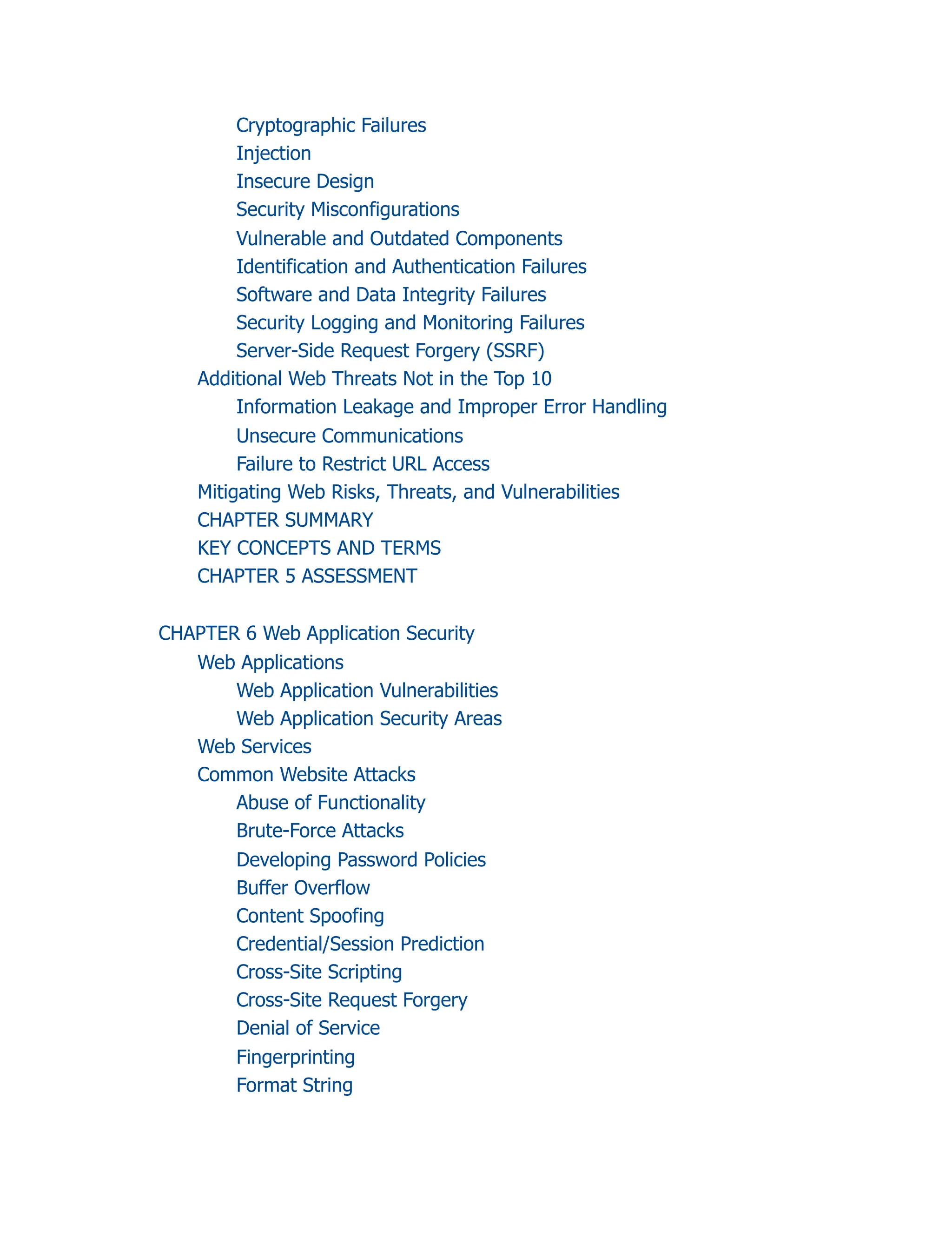 Cryptographic Failures
Injection
Insecure Design
Security Misconfigurations
Vulnerable and Outdated Components
Identification and Authentication Failures
Software and Data Integrity Failures
Security Logging and Monitoring Failures
Server-Side Request Forgery (SSRF)
Additional Web Threats Not in the Top 10
Information Leakage and Improper Error Handling
Unsecure Communications
Failure to Restrict URL Access
Mitigating Web Risks, Threats, and Vulnerabilities
CHAPTER SUMMARY
KEY CONCEPTS AND TERMS
CHAPTER 5 ASSESSMENT
CHAPTER 6 Web Application Security
Web Applications
Web Application Vulnerabilities
Web Application Security Areas
Web Services
Common Website Attacks
Abuse of Functionality
Brute-Force Attacks
Developing Password Policies
Buffer Overflow
Content Spoofing
Credential/Session Prediction
Cross-Site Scripting
Cross-Site Request Forgery
Denial of Service
Fingerprinting
Format String
 